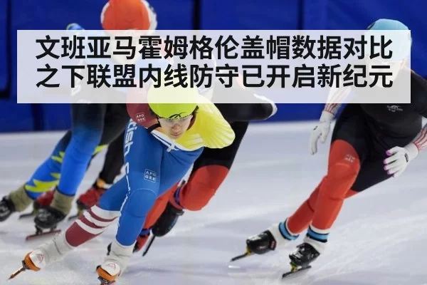 文班亚马霍姆格伦盖帽数据对比之下联盟内线防守已开启新纪元